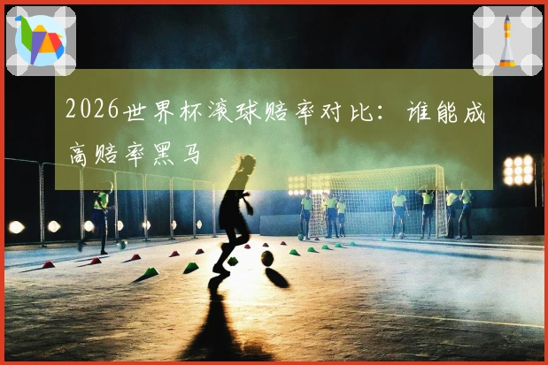 2026世界杯滚球赔率对比：谁能成高赔率黑马